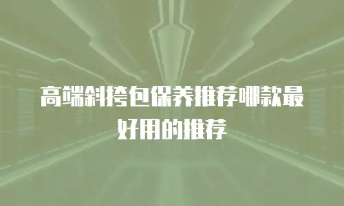 高端斜挎包保养推荐哪款最好用的推荐