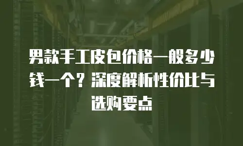 男款手工皮包价格一般多少钱一个？深度解析性价比与选购要点