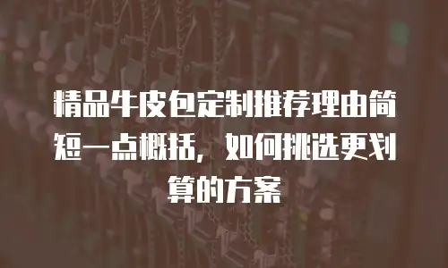 精品牛皮包定制推荐理由简短一点概括，如何挑选更划算的方案