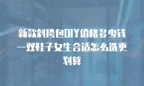 新款斜挎包DIY价格多少钱 一双鞋子女生合适怎么选更划算