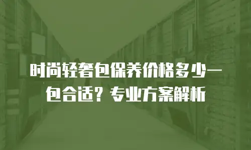 时尚轻奢包保养价格多少一包合适？专业方案解析
