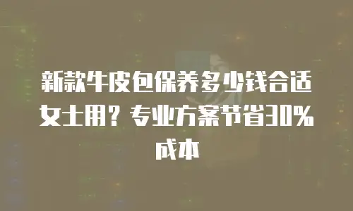 新款牛皮包保养多少钱合适女士用？专业方案节省30%成本