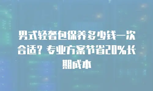 男式轻奢包保养多少钱一次合适？专业方案节省20%长期成本