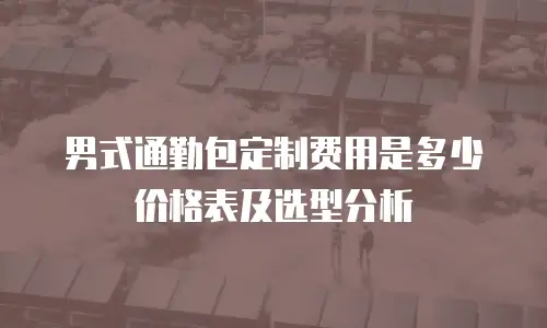 男式通勤包定制费用是多少价格表及选型分析