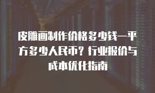 皮雕画制作价格多少钱一平方多少人民币？行业报价与成本优化指南