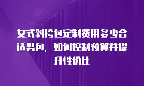 女式斜挎包定制费用多少合适男包，如何控制预算并提升性价比