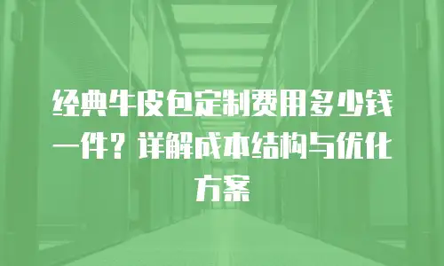 经典牛皮包定制费用多少钱一件？详解成本结构与优化方案