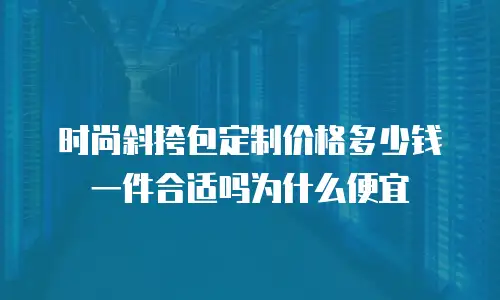 时尚斜挎包定制价格多少钱一件合适吗为什么便宜
