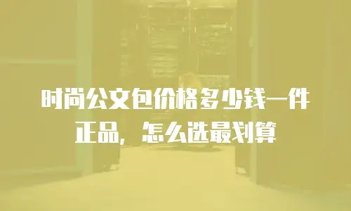 时尚公文包价格多少钱一件正品，怎么选最划算