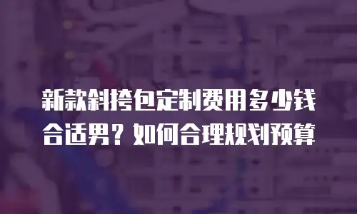 新款斜挎包定制费用多少钱合适男？如何合理规划预算