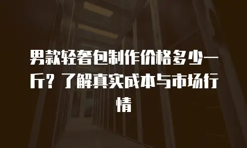 男款轻奢包制作价格多少一斤？了解真实成本与市场行情