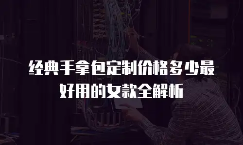 经典手拿包定制价格多少最好用的女款全解析