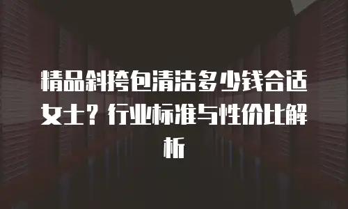 精品斜挎包清洁多少钱合适女士？行业标准与性价比解析