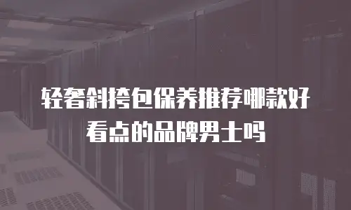 轻奢斜挎包保养推荐哪款好看点的品牌男士吗
