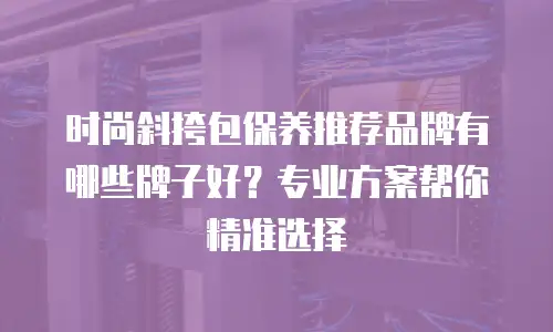 时尚斜挎包保养推荐品牌有哪些牌子好？专业方案帮你精准选择