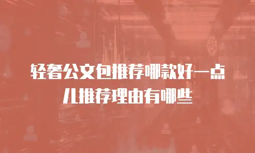 轻奢公文包推荐哪款好一点儿推荐理由有哪些
