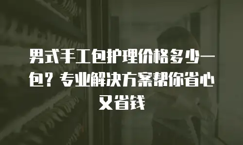 男式手工包护理价格多少一包？专业解决方案帮你省心又省钱