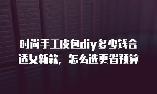 时尚手工皮包diy多少钱合适女新款，怎么选更省预算