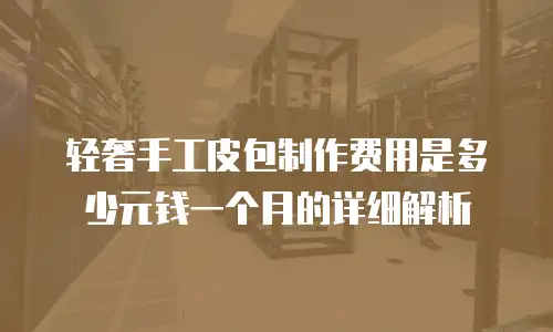 轻奢手工皮包制作费用是多少元钱一个月的详细解析