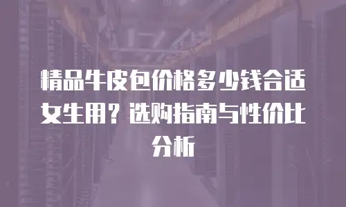 精品牛皮包价格多少钱合适女生用？选购指南与性价比分析