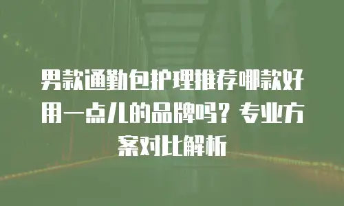 男款通勤包护理推荐哪款好用一点儿的品牌吗？专业方案对比解析