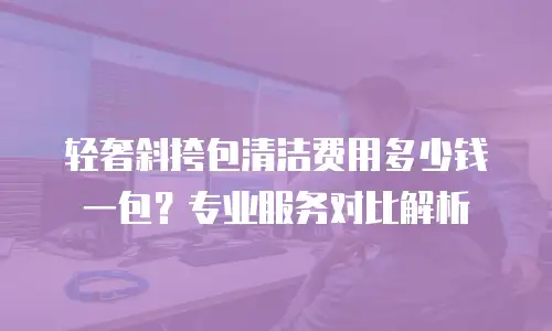 轻奢斜挎包清洁费用多少钱一包？专业服务对比解析