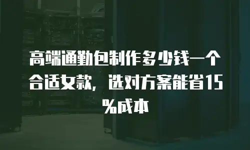高端通勤包制作多少钱一个合适女款，选对方案能省15%成本