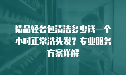 精品轻奢包清洁多少钱一个小时正常洗头发？专业服务方案详解