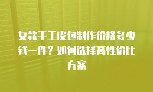 女款手工皮包制作价格多少钱一件？如何选择高性价比方案