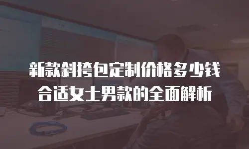 新款斜挎包定制价格多少钱合适女士男款的全面解析
