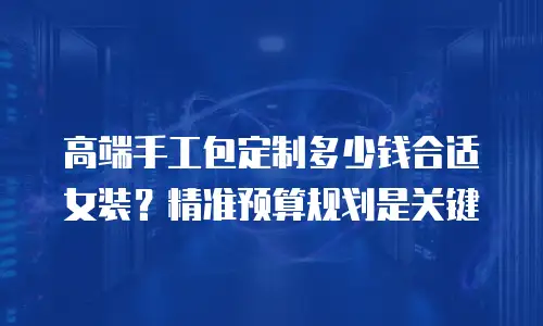 高端手工包定制多少钱合适女装？精准预算规划是关键