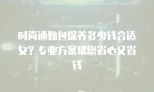 时尚通勤包保养多少钱合适女？专业方案帮您省心又省钱