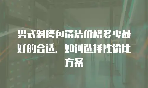 男式斜挎包清洁价格多少最好的合适，如何选择性价比方案