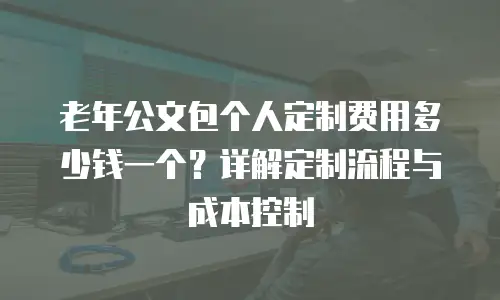 老年公文包个人定制费用多少钱一个？详解定制流程与成本控制