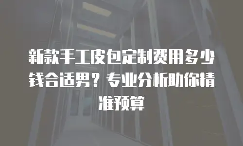 新款手工皮包定制费用多少钱合适男？专业分析助你精准预算