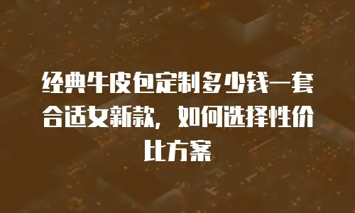 经典牛皮包定制多少钱一套合适女新款，如何选择性价比方案