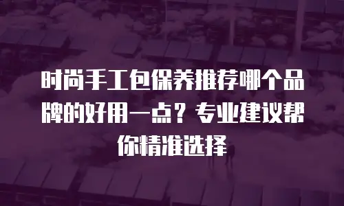 时尚手工包保养推荐哪个品牌的好用一点？专业建议帮你精准选择