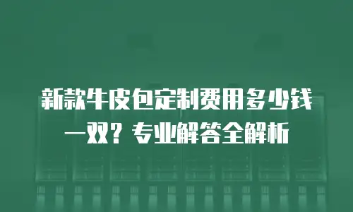 新款牛皮包定制费用多少钱一双？专业解答全解析