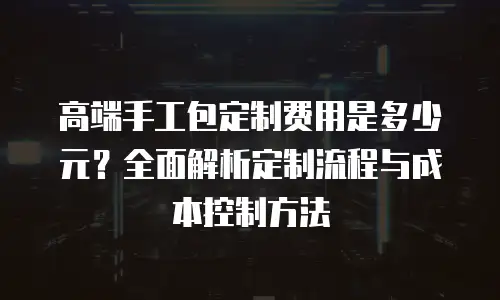 高端手工包定制费用是多少元？全面解析定制流程与成本控制方法
