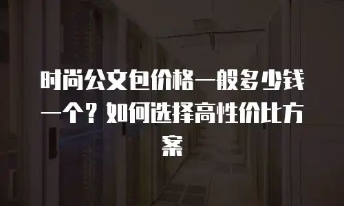 时尚公文包价格一般多少钱一个？如何选择高性价比方案