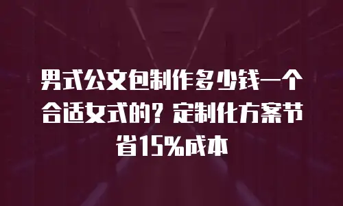 男式公文包制作多少钱一个合适女式的？定制化方案节省15%成本