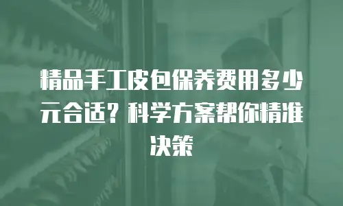 精品手工皮包保养费用多少元合适？科学方案帮你精准决策