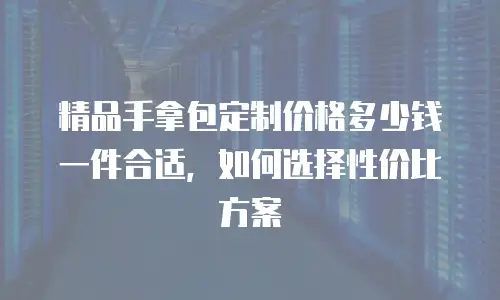 精品手拿包定制价格多少钱一件合适，如何选择性价比方案