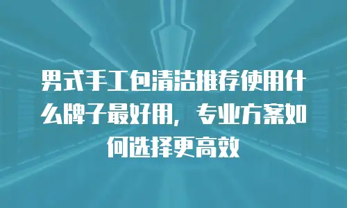 男式手工包清洁推荐使用什么牌子最好用，专业方案如何选择更高效
