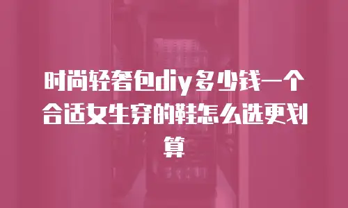 时尚轻奢包diy多少钱一个合适女生穿的鞋怎么选更划算