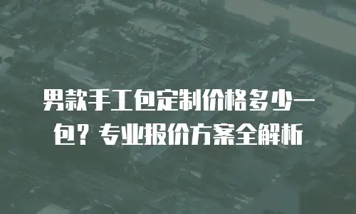 男款手工包定制价格多少一包？专业报价方案全解析