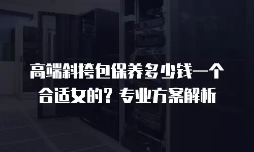高端斜挎包保养多少钱一个合适女的？专业方案解析