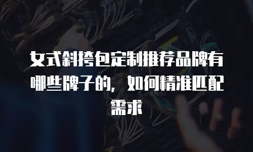 女式斜挎包定制推荐品牌有哪些牌子的，如何精准匹配需求