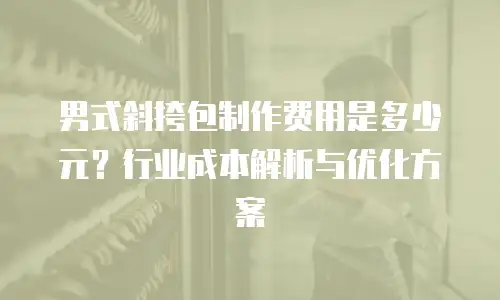 男式斜挎包制作费用是多少元？行业成本解析与优化方案