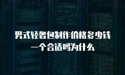 男式轻奢包制作价格多少钱一个合适吗为什么